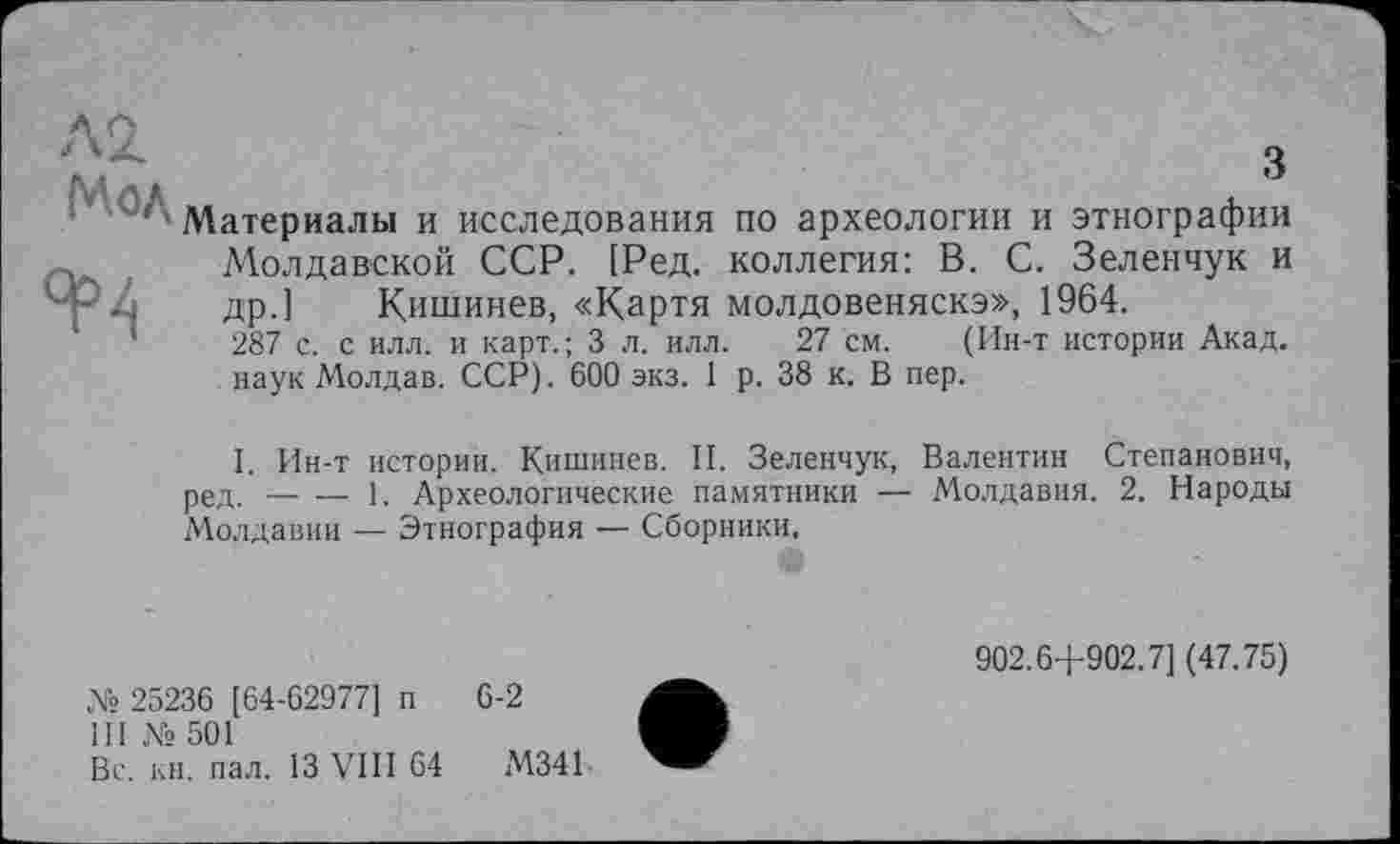 ﻿Л2 Мод
ЯР4
з
Материалы и исследования по археологии и этнографии Молдавской ССР. [Ред. коллегия: В. С. Зеленчук и др.] Кишинев, «Картя молдовеняска», 1964.
287 с. с илл. и карт.; 3 л. илл. 27 см. (Ин-т истории Акад, наук Молдав. ССР). 600 экз. 1 р. 38 к. В пер.
I. Ин-т истории. Кишинев. II. Зеленчук, Валентин Степанович, ред. _ __ 1. Археологические памятники — Молдавия. 2. Народы Молдавии — Этнография — Сборники,
№ 25236 [64-62977] п 6-2
III № 501
Вс. кн. пал. 13 VIII 64	М341
902.6+902.7] (47.75)